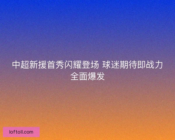 中超新援首秀闪耀登场 球迷期待即战力全面爆发