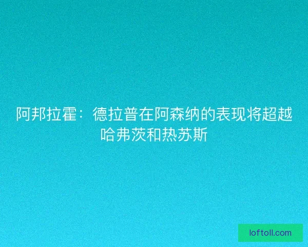 阿邦拉霍：德拉普在阿森纳的表现将超越哈弗茨和热苏斯