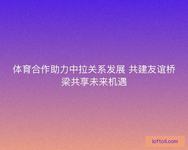 体育合作助力中拉关系发展 共建友谊桥梁共享未来机遇