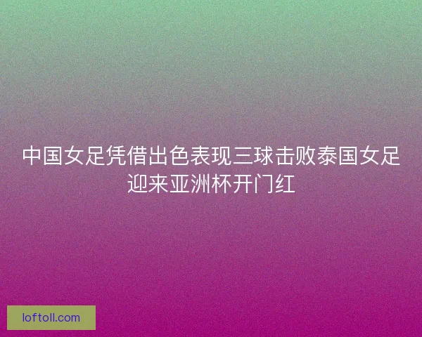 中国女足凭借出色表现三球击败泰国女足迎来亚洲杯开门红
