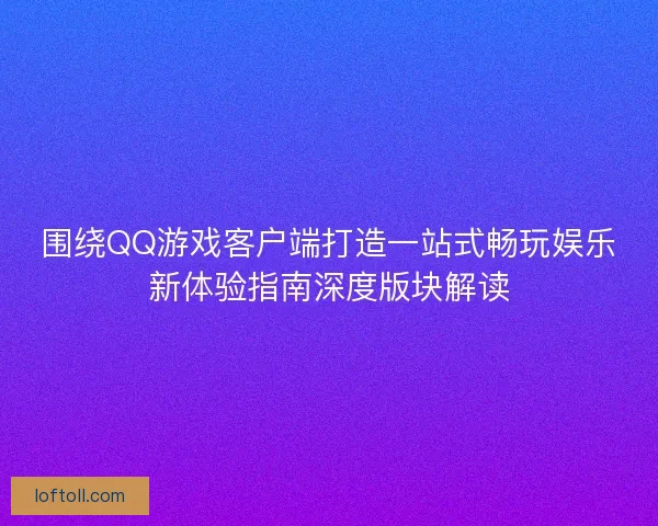 围绕QQ游戏客户端打造一站式畅玩娱乐新体验指南深度版块解读
