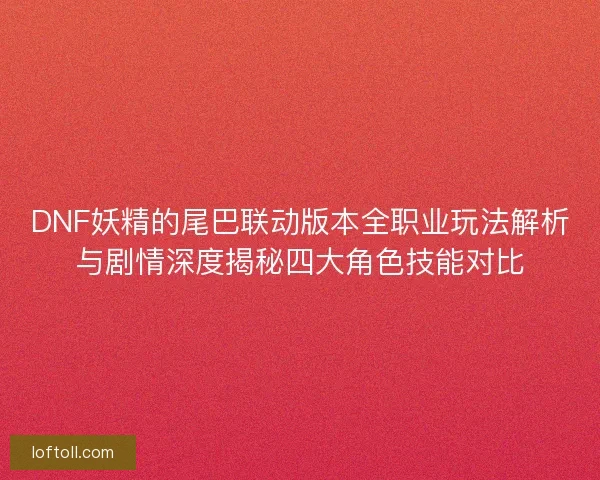 DNF妖精的尾巴联动版本全职业玩法解析与剧情深度揭秘四大角色技能对比